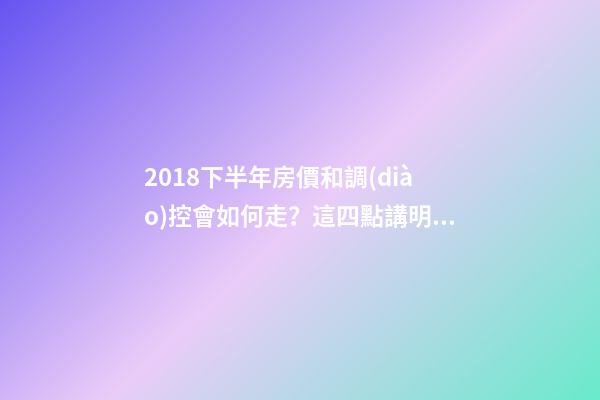 2018下半年房價和調(diào)控會如何走？這四點講明白！